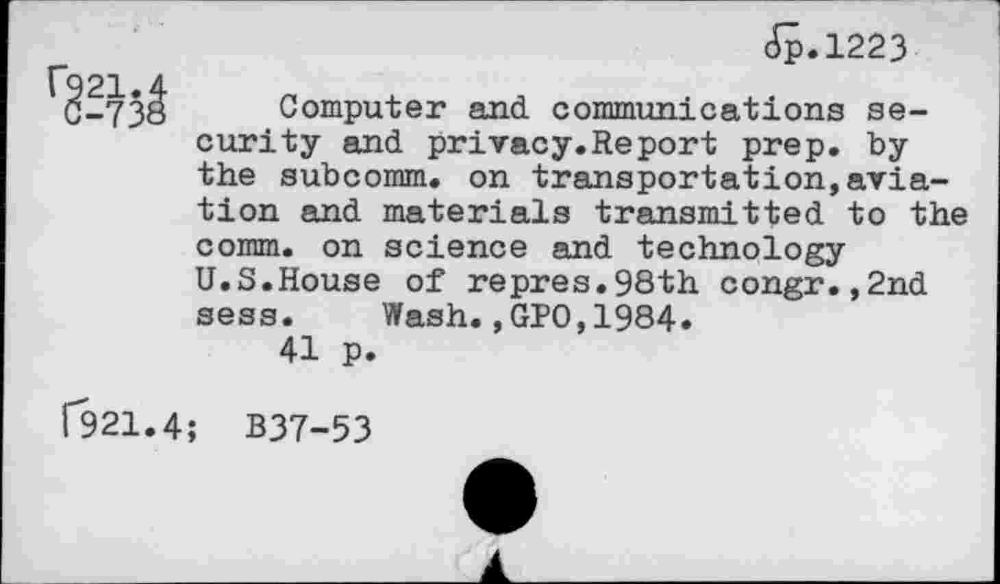 ﻿Jp.1223
-738 Computer and communications security and privacy.Report prep, by the subcomm, on transportation,aviation and materials transmitted to the comm, on science and technology U.S.House of repres.98th congr.,2nd sess. Wash.,GPO,1984.
41 p.
1*921.4; B37-53